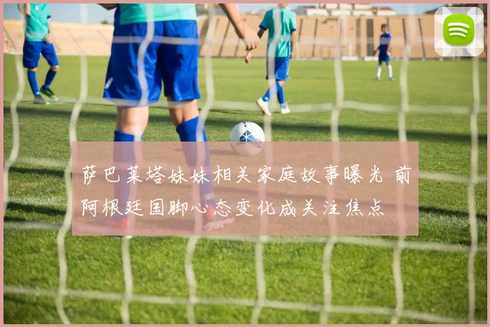 萨巴莱塔妹妹相关家庭故事曝光 前阿根廷国脚心态变化成关注焦点