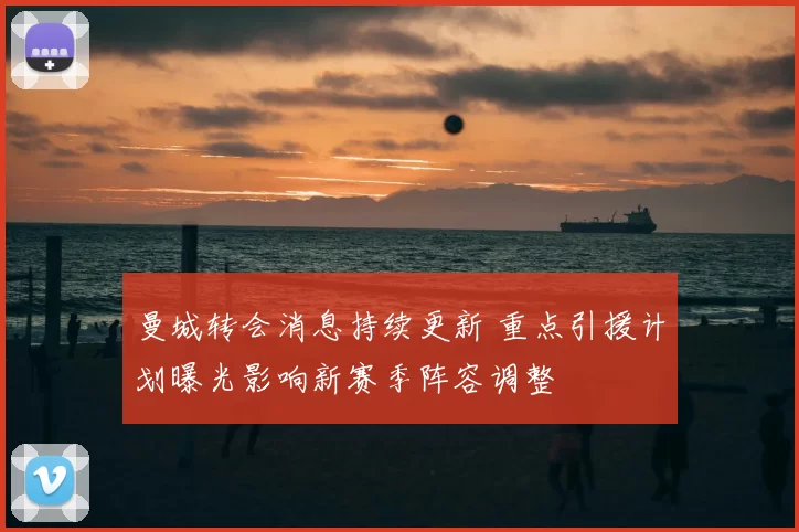 曼城转会消息持续更新 重点引援计划曝光影响新赛季阵容调整