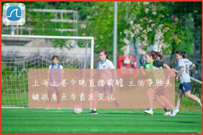 上海上港今晚直播前瞻 主场争胜关键战看点与首发变化