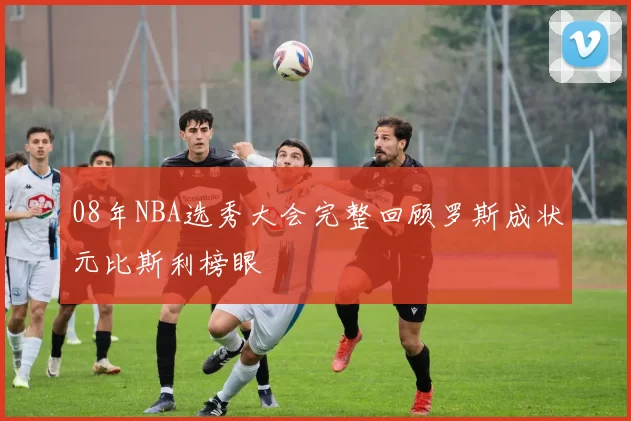 08年NBA选秀大会完整回顾罗斯成状元比斯利榜眼