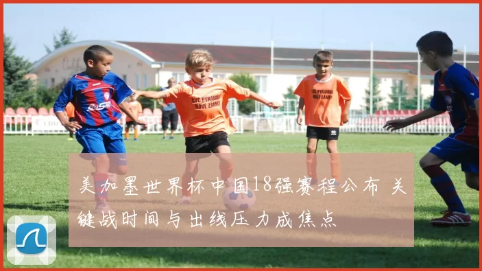 美加墨世界杯中国18强赛程公布 关键战时间与出线压力成焦点