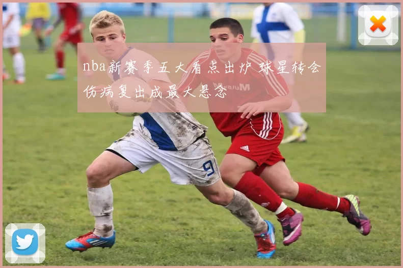 nba新赛季五大看点出炉 球星转会伤病复出成最大悬念
