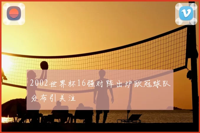 2002世界杯16强对阵出炉欧冠球队分布引关注