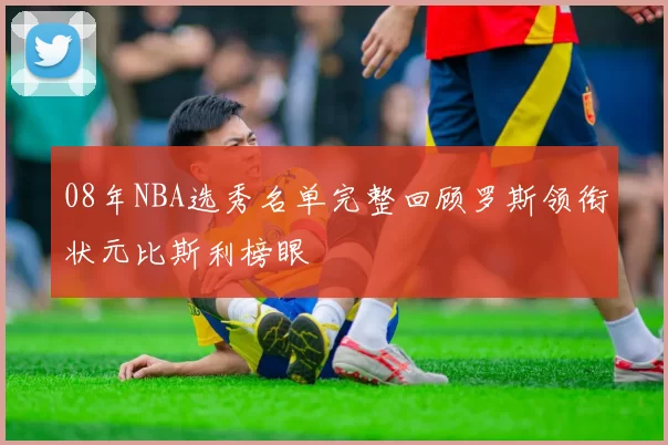 08年NBA选秀名单完整回顾罗斯领衔状元比斯利榜眼