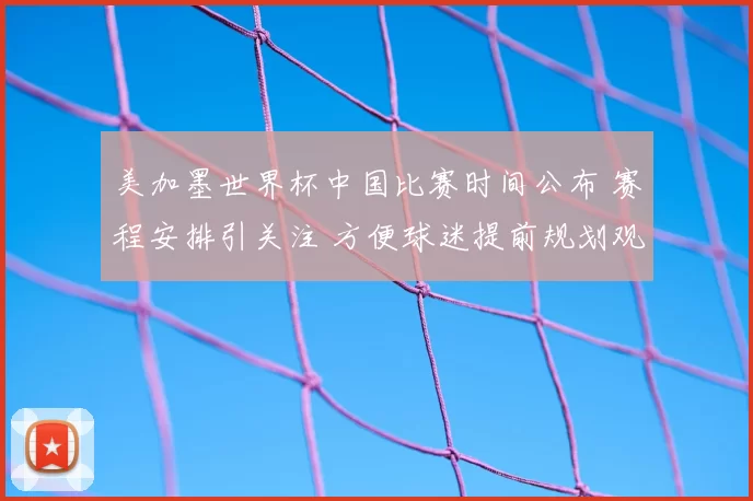 美加墨世界杯中国比赛时间公布 赛程安排引关注 方便球迷提前规划观赛