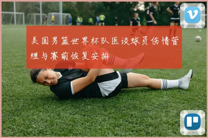 美国男篮世界杯队医谈球员伤情管理与赛前恢复安排