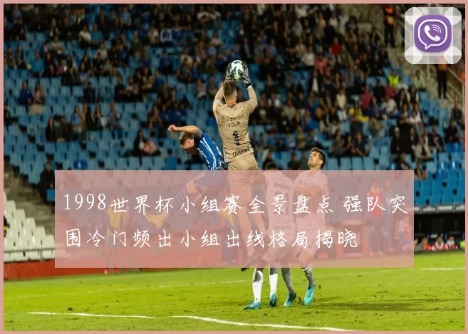 1998世界杯小组赛全景盘点 强队突围冷门频出小组出线格局揭晓