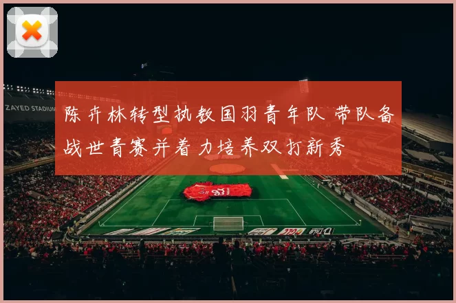 陈卉林转型执教国羽青年队 带队备战世青赛并着力培养双打新秀