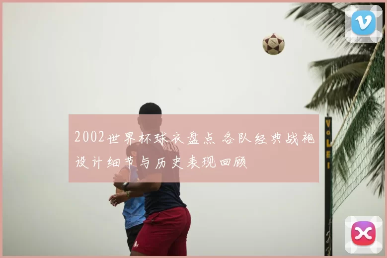 2002世界杯球衣盘点 各队经典战袍设计细节与历史表现回顾