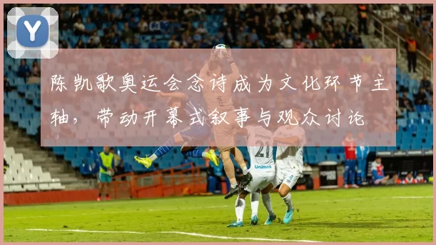 陈凯歌奥运会念诗成为文化环节主轴，带动开幕式叙事与观众讨论