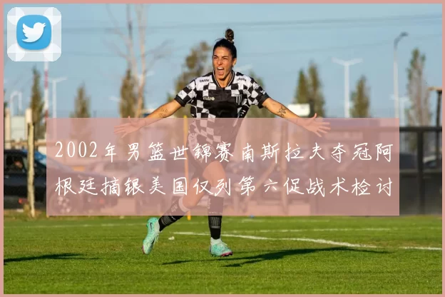 2002年男篮世锦赛南斯拉夫夺冠阿根廷摘银美国仅列第六促战术检讨