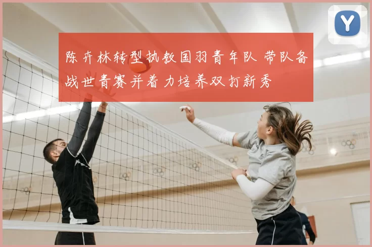 陈卉林转型执教国羽青年队 带队备战世青赛并着力培养双打新秀