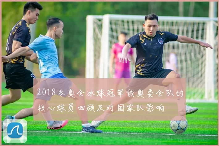 2018冬奥会冰球冠军俄奥委会队的核心球员回顾及对国家队影响