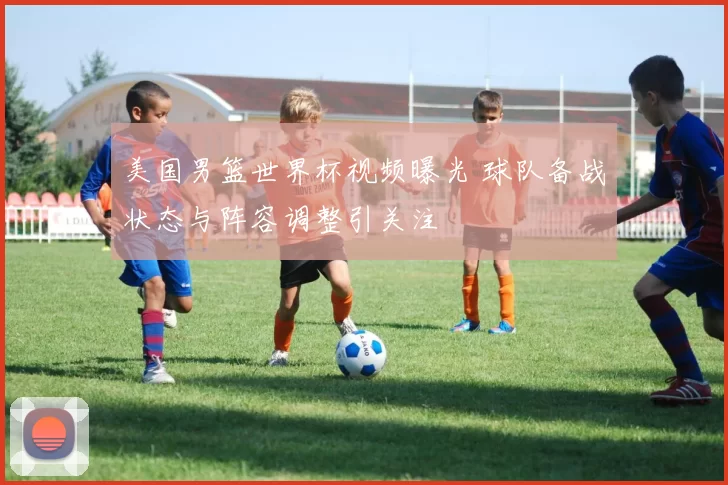 美国男篮世界杯视频曝光 球队备战状态与阵容调整引关注