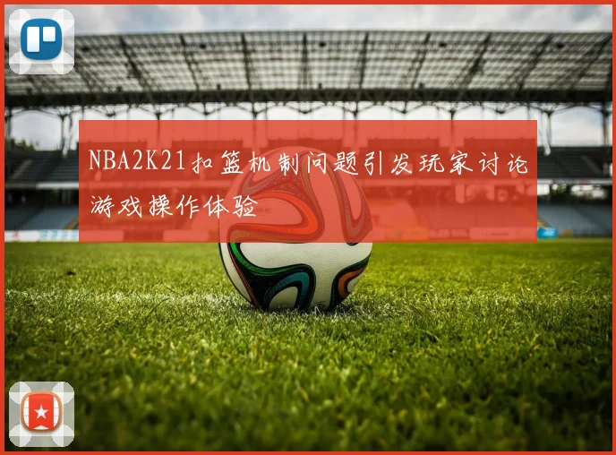 NBA2K21扣篮机制问题引发玩家讨论游戏操作体验
