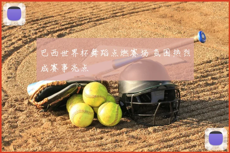 巴西世界杯舞蹈点燃赛场 氛围热烈成赛事亮点