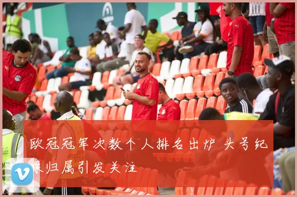 欧冠冠军次数个人排名出炉 头号纪录归属引发关注