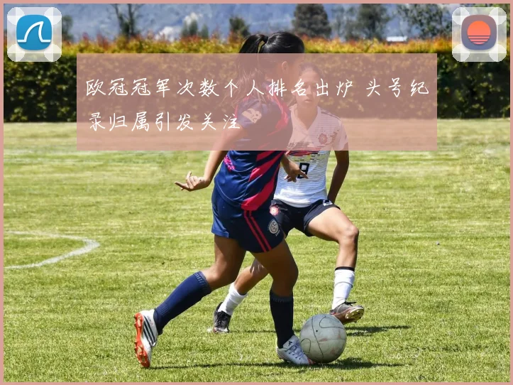 欧冠冠军次数个人排名出炉 头号纪录归属引发关注